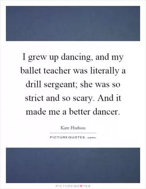 I grew up dancing, and my ballet teacher was literally a drill sergeant; she was so strict and so scary. And it made me a better dancer Picture Quote #1