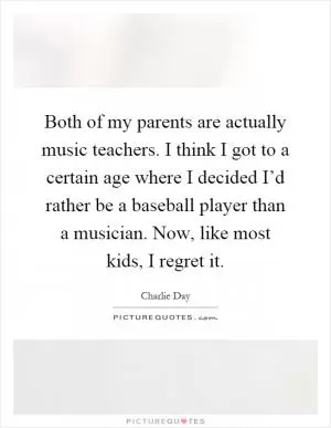 Both of my parents are actually music teachers. I think I got to a certain age where I decided I’d rather be a baseball player than a musician. Now, like most kids, I regret it Picture Quote #1