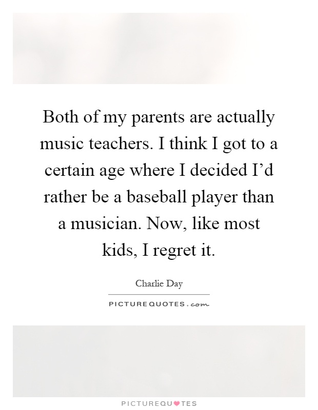 Both of my parents are actually music teachers. I think I got to a certain age where I decided I'd rather be a baseball player than a musician. Now, like most kids, I regret it Picture Quote #1