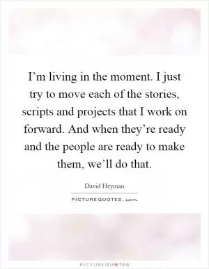 I’m living in the moment. I just try to move each of the stories, scripts and projects that I work on forward. And when they’re ready and the people are ready to make them, we’ll do that Picture Quote #1