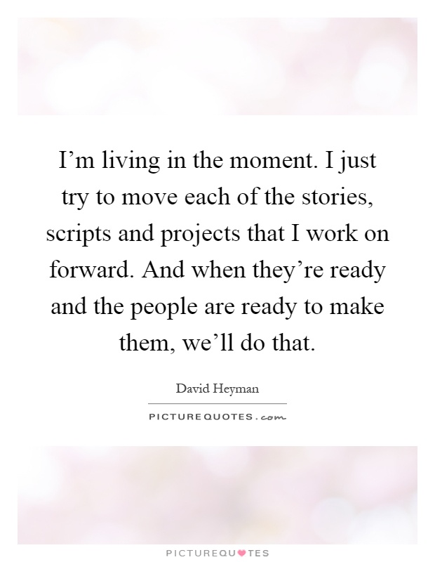 I'm living in the moment. I just try to move each of the stories, scripts and projects that I work on forward. And when they're ready and the people are ready to make them, we'll do that Picture Quote #1