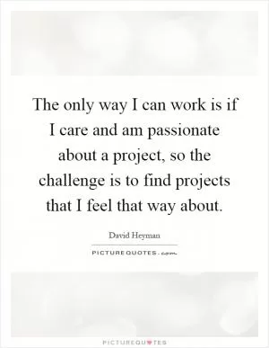 The only way I can work is if I care and am passionate about a project, so the challenge is to find projects that I feel that way about Picture Quote #1