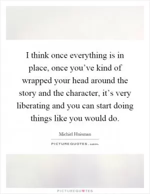 I think once everything is in place, once you’ve kind of wrapped your head around the story and the character, it’s very liberating and you can start doing things like you would do Picture Quote #1