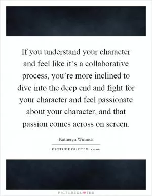 If you understand your character and feel like it’s a collaborative process, you’re more inclined to dive into the deep end and fight for your character and feel passionate about your character, and that passion comes across on screen Picture Quote #1