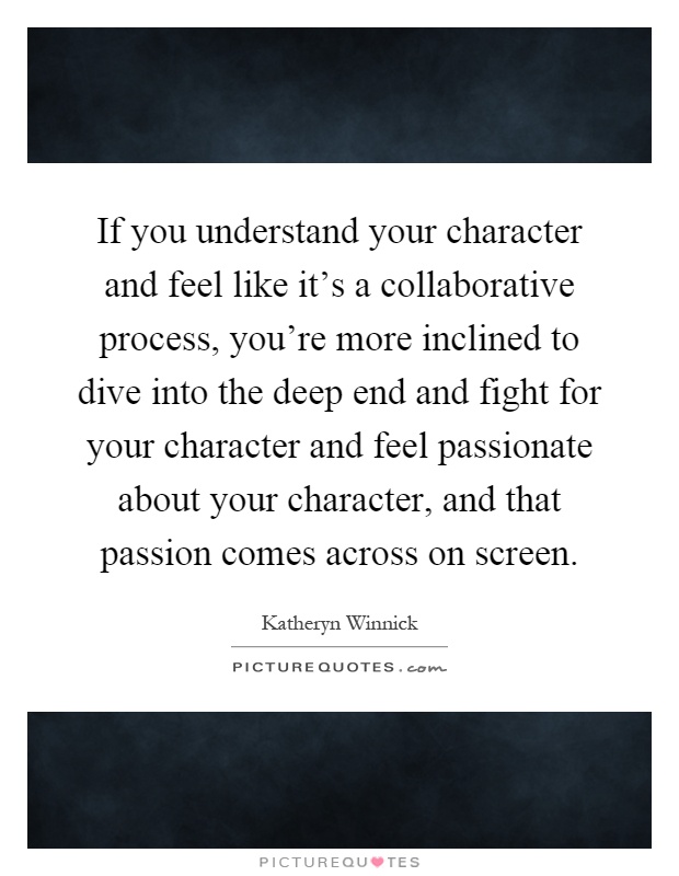 If you understand your character and feel like it's a collaborative process, you're more inclined to dive into the deep end and fight for your character and feel passionate about your character, and that passion comes across on screen Picture Quote #1