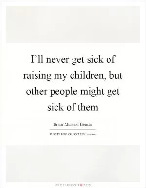 I’ll never get sick of raising my children, but other people might get sick of them Picture Quote #1