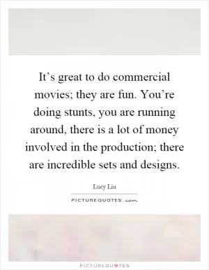 It’s great to do commercial movies; they are fun. You’re doing stunts, you are running around, there is a lot of money involved in the production; there are incredible sets and designs Picture Quote #1