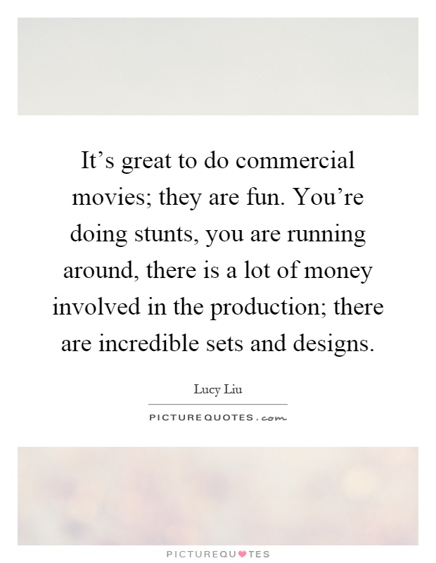 It's great to do commercial movies; they are fun. You're doing stunts, you are running around, there is a lot of money involved in the production; there are incredible sets and designs Picture Quote #1