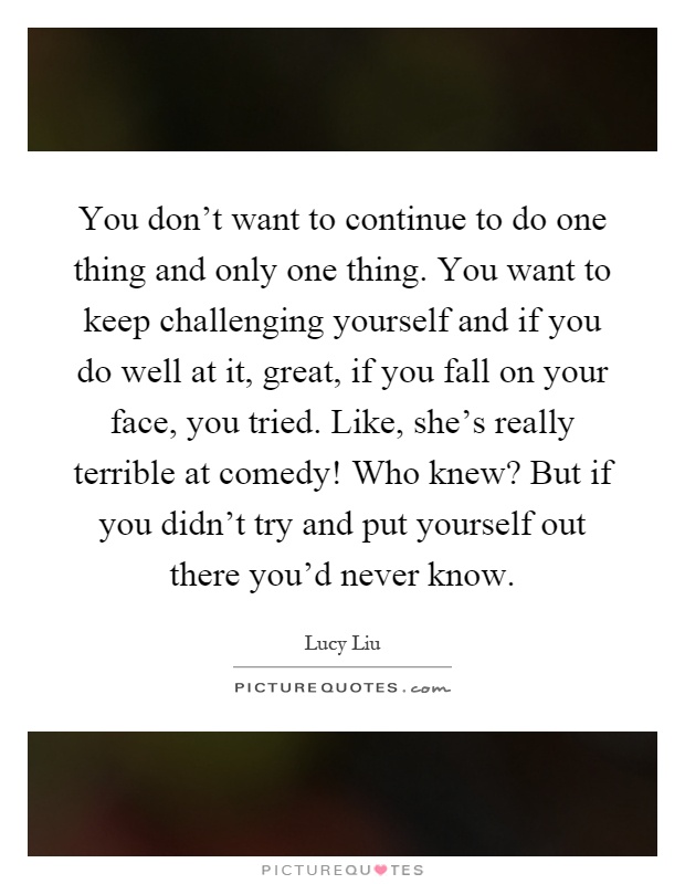 You don't want to continue to do one thing and only one thing. You want to keep challenging yourself and if you do well at it, great, if you fall on your face, you tried. Like, she's really terrible at comedy! Who knew? But if you didn't try and put yourself out there you'd never know Picture Quote #1