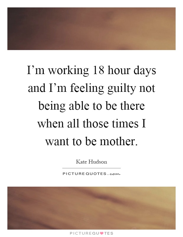 I'm working 18 hour days and I'm feeling guilty not being able to be there when all those times I want to be mother Picture Quote #1