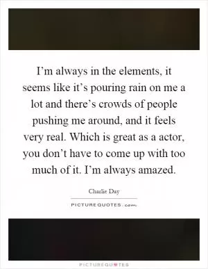 I’m always in the elements, it seems like it’s pouring rain on me a lot and there’s crowds of people pushing me around, and it feels very real. Which is great as a actor, you don’t have to come up with too much of it. I’m always amazed Picture Quote #1