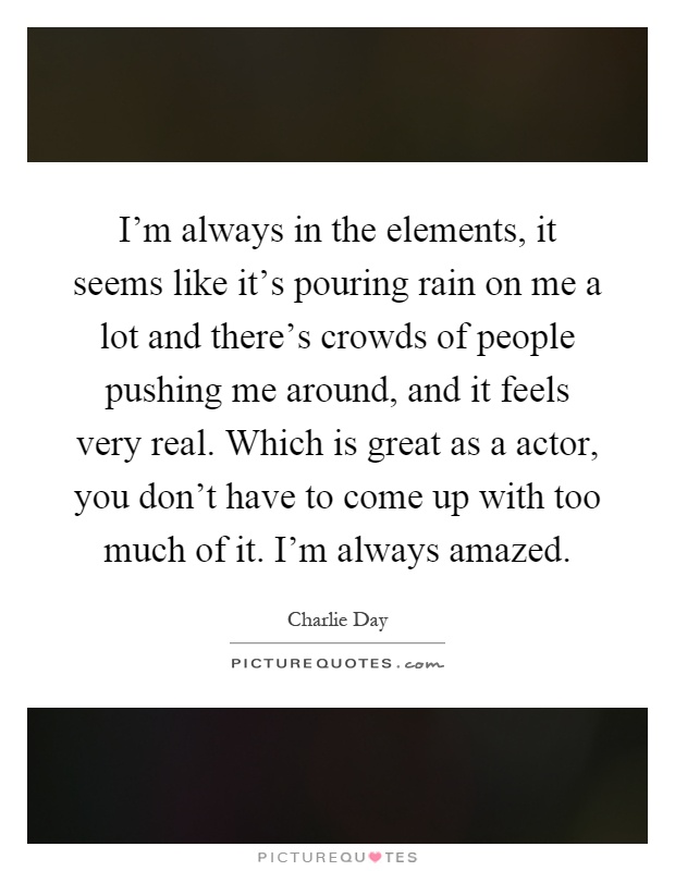 I'm always in the elements, it seems like it's pouring rain on me a lot and there's crowds of people pushing me around, and it feels very real. Which is great as a actor, you don't have to come up with too much of it. I'm always amazed Picture Quote #1