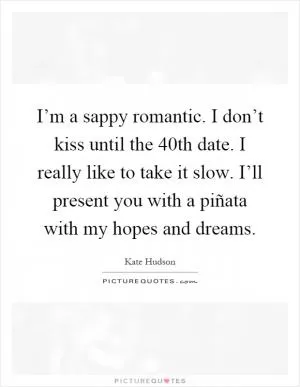 I’m a sappy romantic. I don’t kiss until the 40th date. I really like to take it slow. I’ll present you with a piñata with my hopes and dreams Picture Quote #1