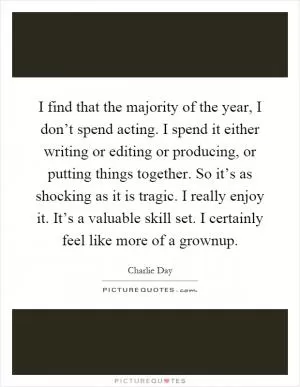 I find that the majority of the year, I don’t spend acting. I spend it either writing or editing or producing, or putting things together. So it’s as shocking as it is tragic. I really enjoy it. It’s a valuable skill set. I certainly feel like more of a grownup Picture Quote #1