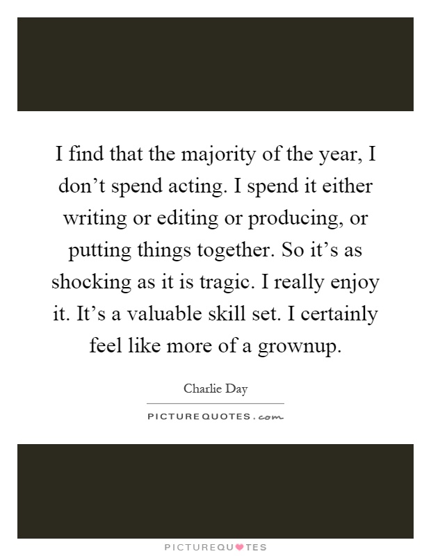 I find that the majority of the year, I don't spend acting. I spend it either writing or editing or producing, or putting things together. So it's as shocking as it is tragic. I really enjoy it. It's a valuable skill set. I certainly feel like more of a grownup Picture Quote #1