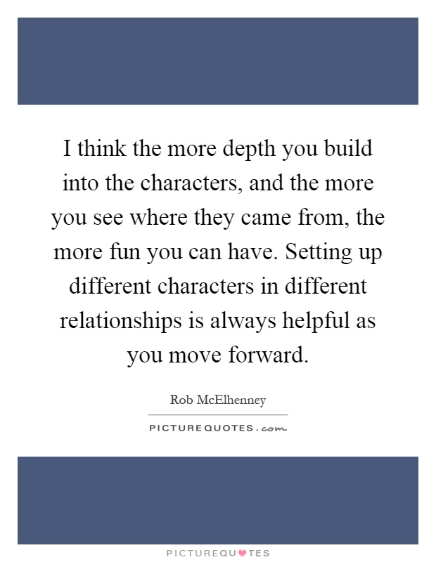 I think the more depth you build into the characters, and the more you see where they came from, the more fun you can have. Setting up different characters in different relationships is always helpful as you move forward Picture Quote #1