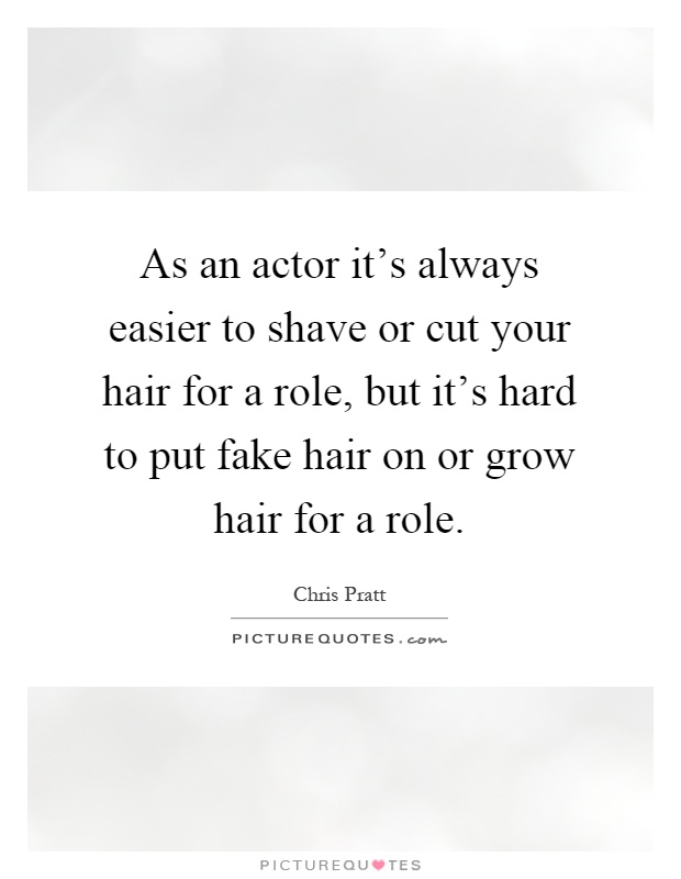 As an actor it's always easier to shave or cut your hair for a role, but it's hard to put fake hair on or grow hair for a role Picture Quote #1