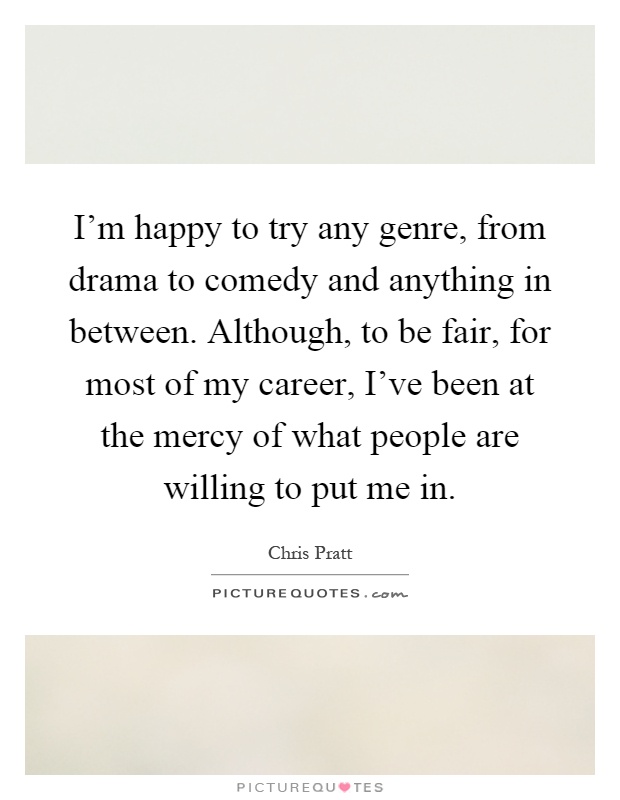 I'm happy to try any genre, from drama to comedy and anything in between. Although, to be fair, for most of my career, I've been at the mercy of what people are willing to put me in Picture Quote #1