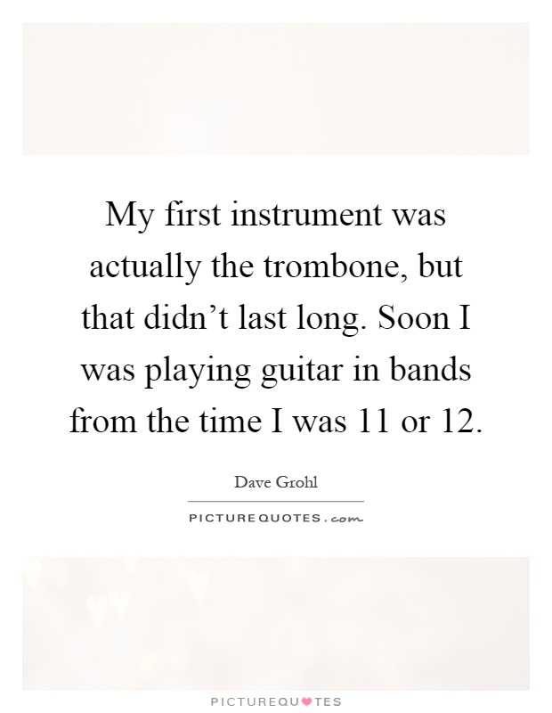 My first instrument was actually the trombone, but that didn't last long. Soon I was playing guitar in bands from the time I was 11 or 12 Picture Quote #1
