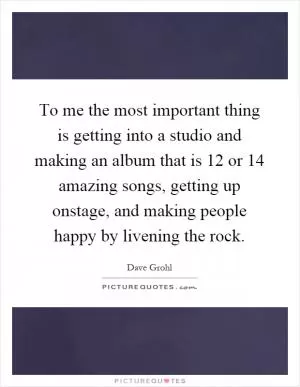 To me the most important thing is getting into a studio and making an album that is 12 or 14 amazing songs, getting up onstage, and making people happy by livening the rock Picture Quote #1