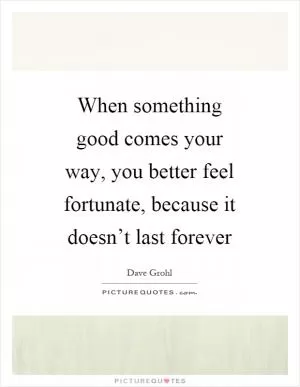 When something good comes your way, you better feel fortunate, because it doesn’t last forever Picture Quote #1