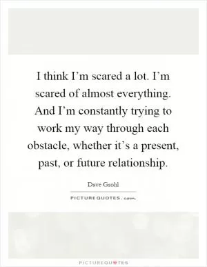 I think I’m scared a lot. I’m scared of almost everything. And I’m constantly trying to work my way through each obstacle, whether it’s a present, past, or future relationship Picture Quote #1