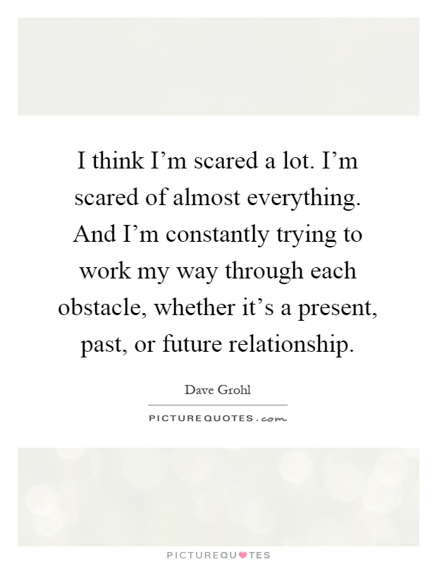 I think I'm scared a lot. I'm scared of almost everything. And I'm constantly trying to work my way through each obstacle, whether it's a present, past, or future relationship Picture Quote #1