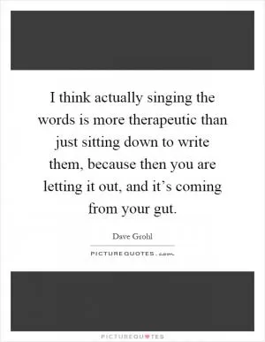 I think actually singing the words is more therapeutic than just sitting down to write them, because then you are letting it out, and it’s coming from your gut Picture Quote #1