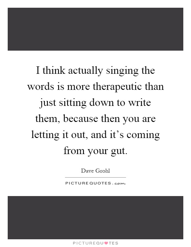 I think actually singing the words is more therapeutic than just sitting down to write them, because then you are letting it out, and it's coming from your gut Picture Quote #1