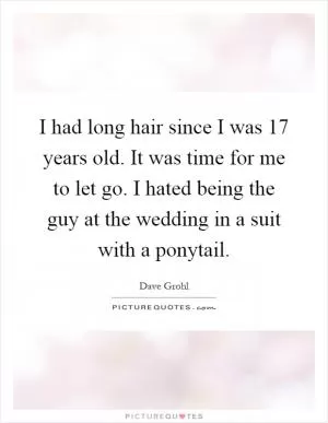 I had long hair since I was 17 years old. It was time for me to let go. I hated being the guy at the wedding in a suit with a ponytail Picture Quote #1