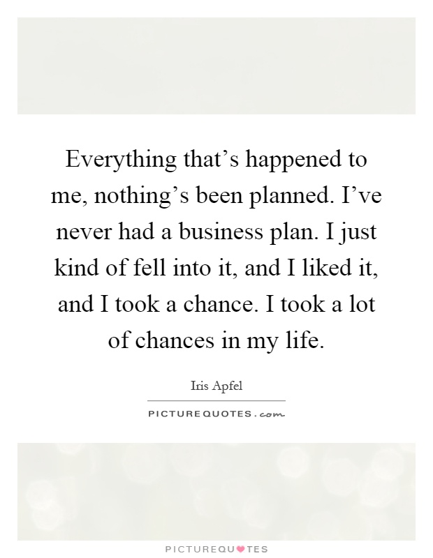 Everything that's happened to me, nothing's been planned. I've never had a business plan. I just kind of fell into it, and I liked it, and I took a chance. I took a lot of chances in my life Picture Quote #1