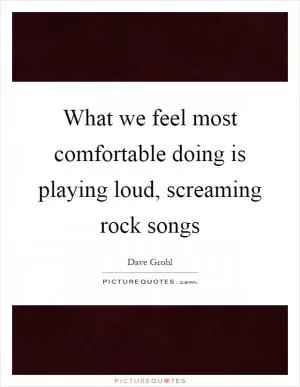 What we feel most comfortable doing is playing loud, screaming rock songs Picture Quote #1