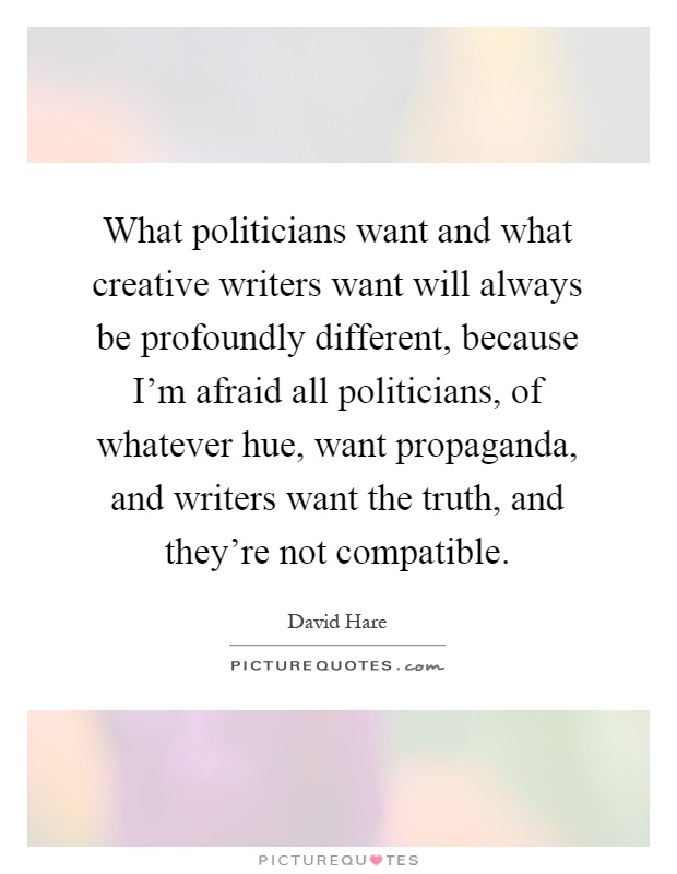 What politicians want and what creative writers want will always be profoundly different, because I'm afraid all politicians, of whatever hue, want propaganda, and writers want the truth, and they're not compatible Picture Quote #1