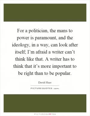 For a politician, the mans to power is paramount, and the ideology, in a way, can look after itself; I’m afraid a writer can’t think like that. A writer has to think that it’s more important to be right than to be popular Picture Quote #1
