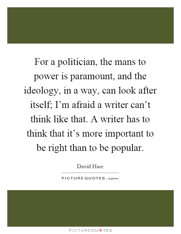 For a politician, the mans to power is paramount, and the ideology, in a way, can look after itself; I'm afraid a writer can't think like that. A writer has to think that it's more important to be right than to be popular Picture Quote #1