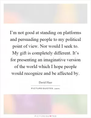 I’m not good at standing on platforms and persuading people to my political point of view. Nor would I seek to. My gift is completely different. It’s for presenting an imaginative version of the world which I hope people would recognize and be affected by Picture Quote #1