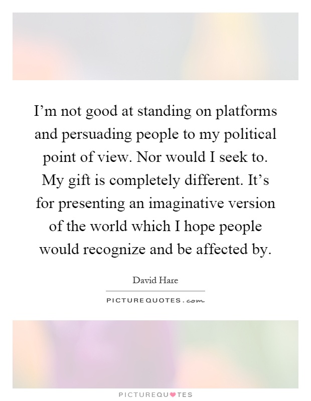 I'm not good at standing on platforms and persuading people to my political point of view. Nor would I seek to. My gift is completely different. It's for presenting an imaginative version of the world which I hope people would recognize and be affected by Picture Quote #1