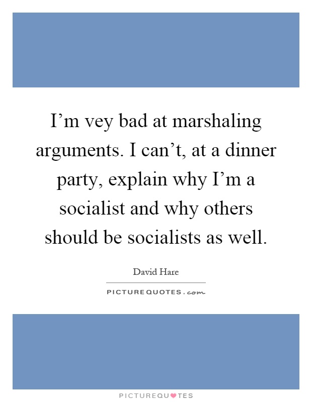 I'm vey bad at marshaling arguments. I can't, at a dinner party, explain why I'm a socialist and why others should be socialists as well Picture Quote #1