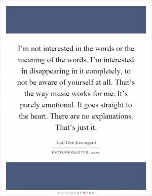 I’m not interested in the words or the meaning of the words. I’m interested in disappearing in it completely, to not be aware of yourself at all. That’s the way music works for me. It’s purely emotional. It goes straight to the heart. There are no explanations. That’s just it Picture Quote #1
