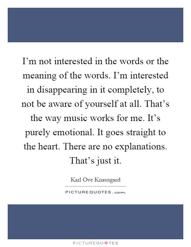 I'm not interested in the words or the meaning of the words. I'm interested in disappearing in it completely, to not be aware of yourself at all. That's the way music works for me. It's purely emotional. It goes straight to the heart. There are no explanations. That's just it Picture Quote #1