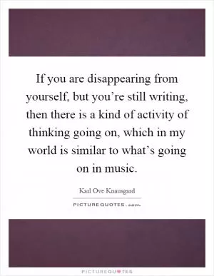 If you are disappearing from yourself, but you’re still writing, then there is a kind of activity of thinking going on, which in my world is similar to what’s going on in music Picture Quote #1