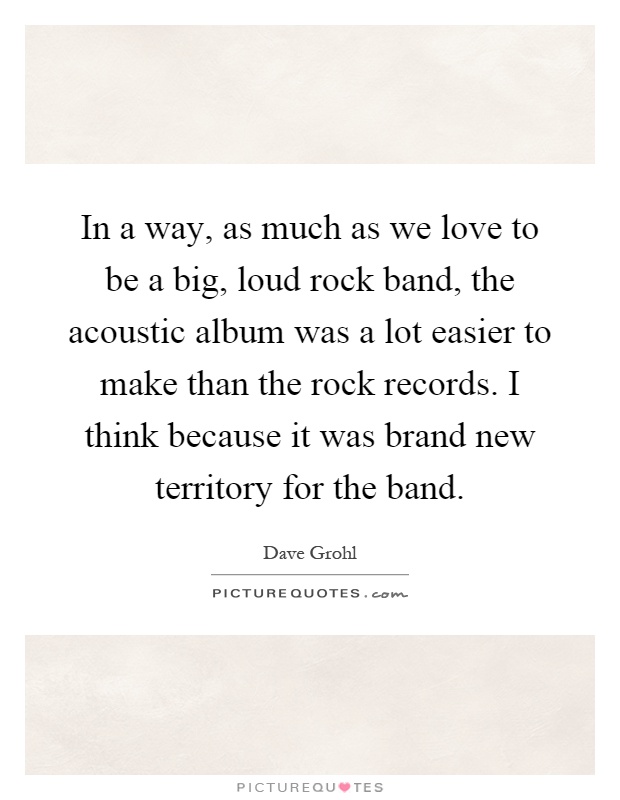 In a way, as much as we love to be a big, loud rock band, the acoustic album was a lot easier to make than the rock records. I think because it was brand new territory for the band Picture Quote #1