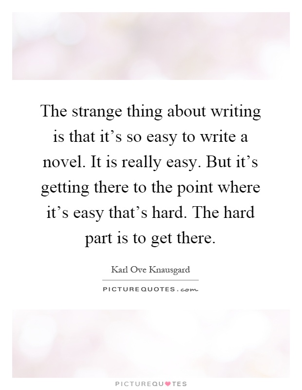The strange thing about writing is that it's so easy to write a novel. It is really easy. But it's getting there to the point where it's easy that's hard. The hard part is to get there Picture Quote #1