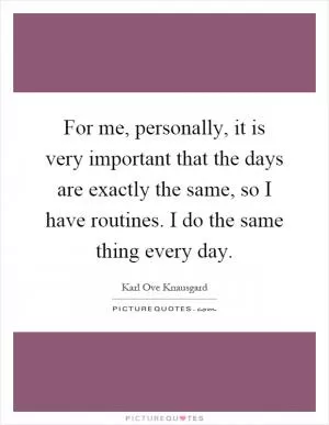 For me, personally, it is very important that the days are exactly the same, so I have routines. I do the same thing every day Picture Quote #1