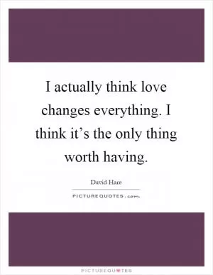 I actually think love changes everything. I think it’s the only thing worth having Picture Quote #1