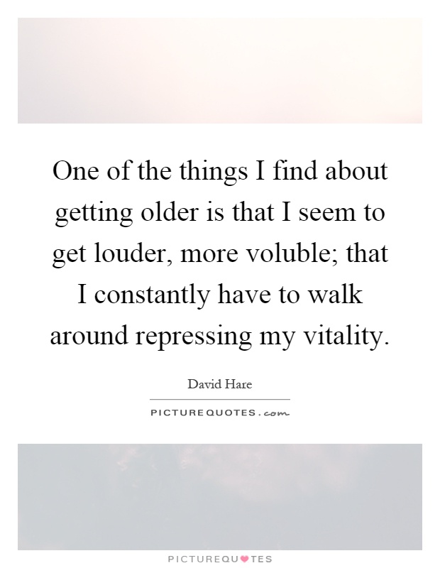 One of the things I find about getting older is that I seem to get louder, more voluble; that I constantly have to walk around repressing my vitality Picture Quote #1
