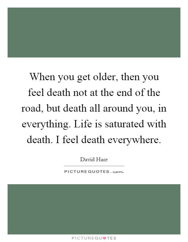 When you get older, then you feel death not at the end of the road, but death all around you, in everything. Life is saturated with death. I feel death everywhere Picture Quote #1