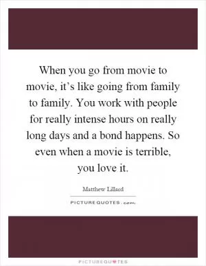 When you go from movie to movie, it’s like going from family to family. You work with people for really intense hours on really long days and a bond happens. So even when a movie is terrible, you love it Picture Quote #1