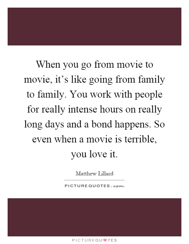When you go from movie to movie, it's like going from family to family. You work with people for really intense hours on really long days and a bond happens. So even when a movie is terrible, you love it Picture Quote #1
