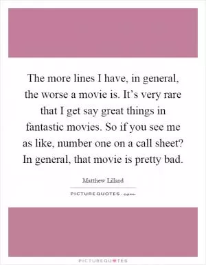 The more lines I have, in general, the worse a movie is. It’s very rare that I get say great things in fantastic movies. So if you see me as like, number one on a call sheet? In general, that movie is pretty bad Picture Quote #1